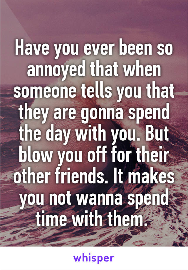 Have you ever been so annoyed that when someone tells you that they are gonna spend the day with you. But blow you off for their other friends. It makes you not wanna spend time with them. 