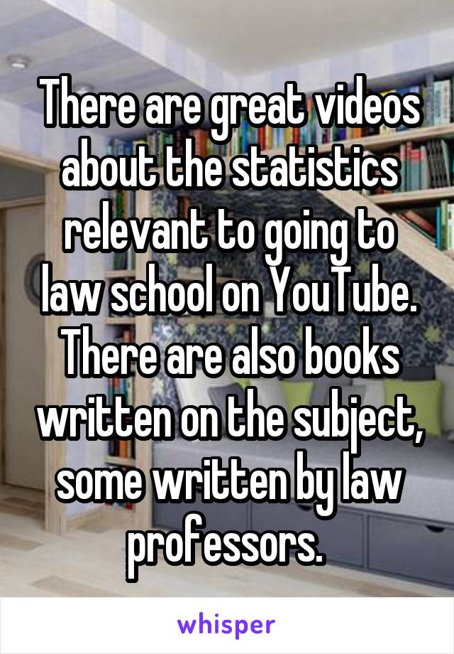 There are great videos about the statistics relevant to going to law school on YouTube. There are also books written on the subject, some written by law professors. 