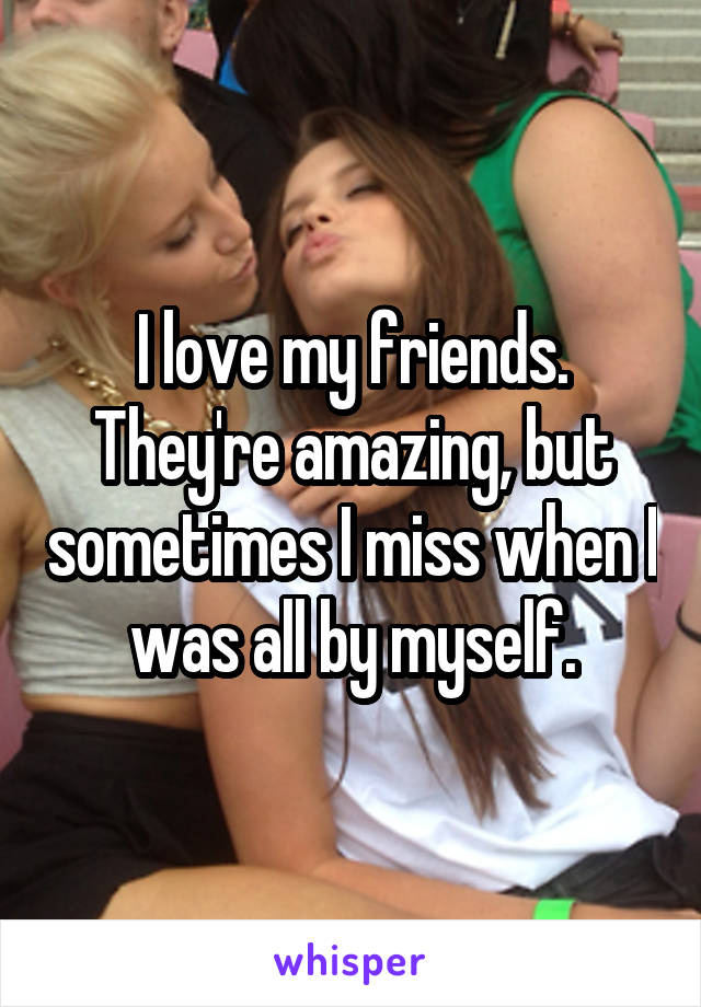 I love my friends. They're amazing, but sometimes I miss when I was all by myself.