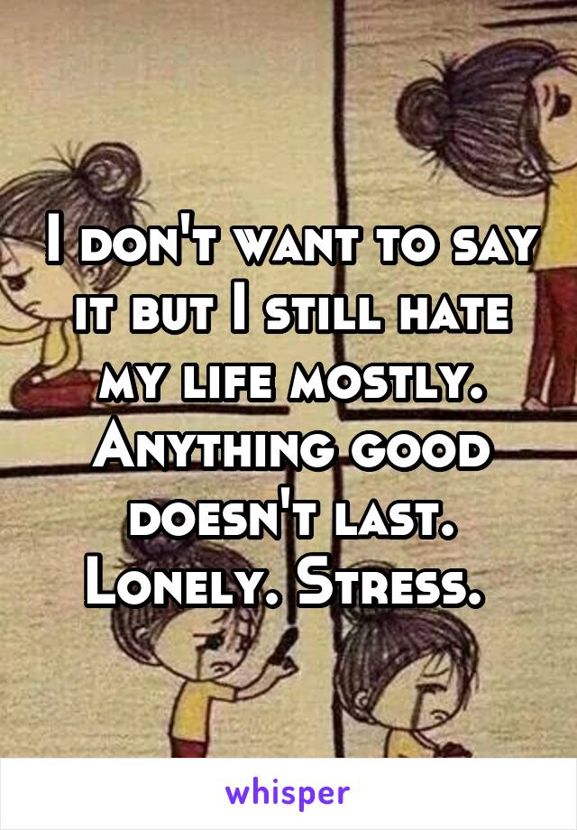 I don't want to say it but I still hate my life mostly. Anything good doesn't last. Lonely. Stress. 