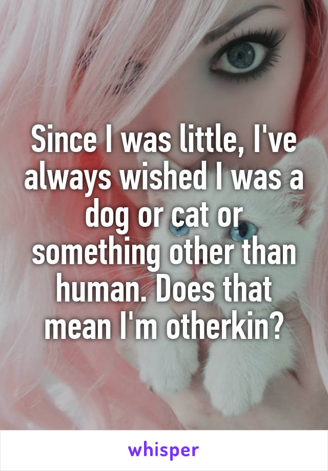 Since I was little, I've always wished I was a dog or cat or something other than human. Does that mean I'm otherkin?