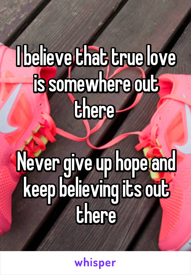 I believe that true love is somewhere out there 

Never give up hope and keep believing its out there