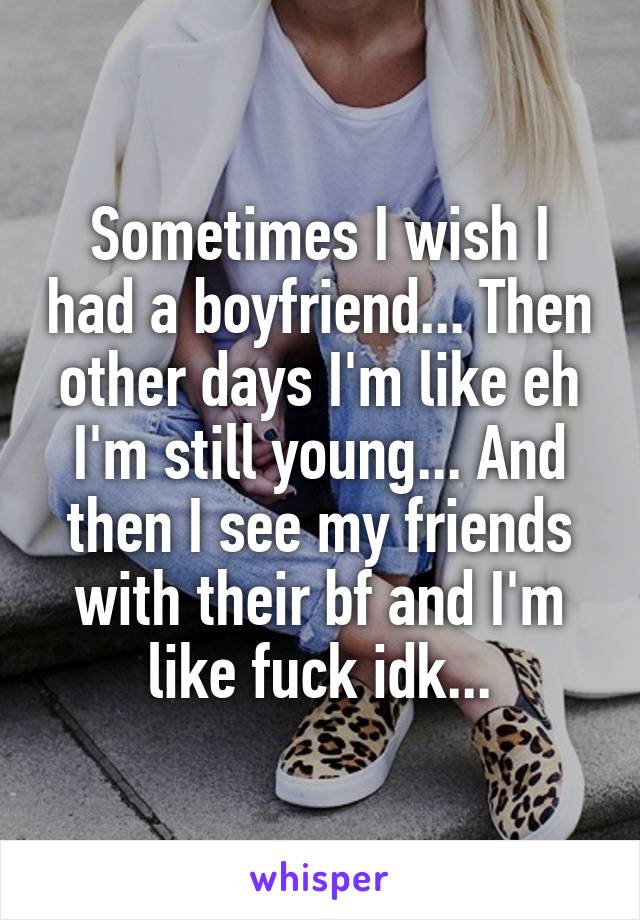 Sometimes I wish I had a boyfriend... Then other days I'm like eh I'm still young... And then I see my friends with their bf and I'm like fuck idk...