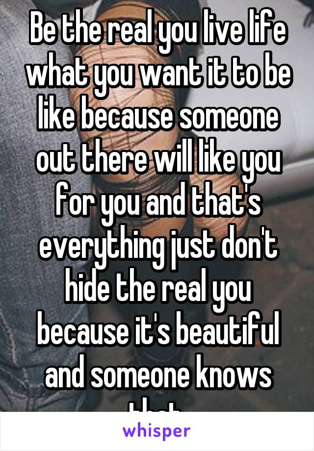 Be the real you live life what you want it to be like because someone out there will like you for you and that's everything just don't hide the real you because it's beautiful and someone knows that 