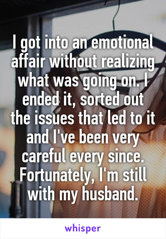 I got into an emotional affair without realizing what was going on. I ended it, sorted out the issues that led to it and I've been very careful every since. Fortunately, I'm still with my husband.