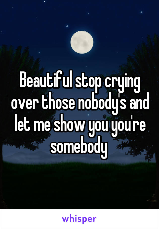 Beautiful stop crying over those nobody's and let me show you you're somebody 