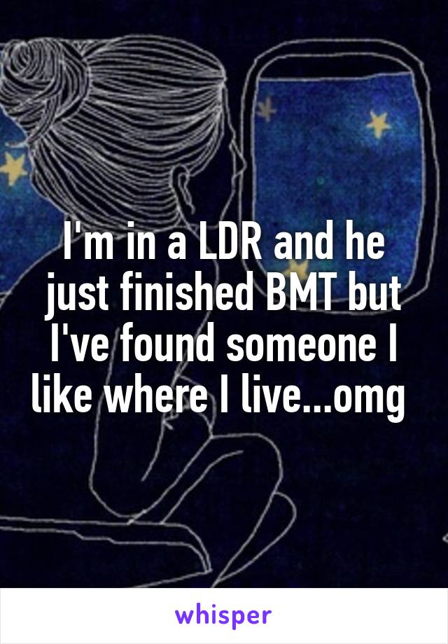 I'm in a LDR and he just finished BMT but I've found someone I like where I live...omg 