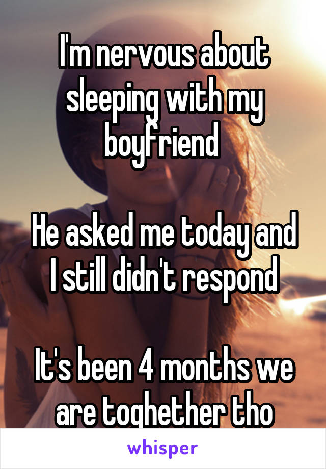 I'm nervous about sleeping with my boyfriend 

He asked me today and I still didn't respond

It's been 4 months we are toghether tho