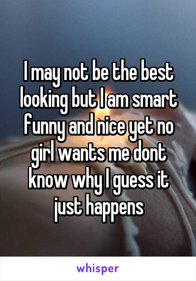 I may not be the best looking but I am smart funny and nice yet no girl wants me dont know why I guess it just happens