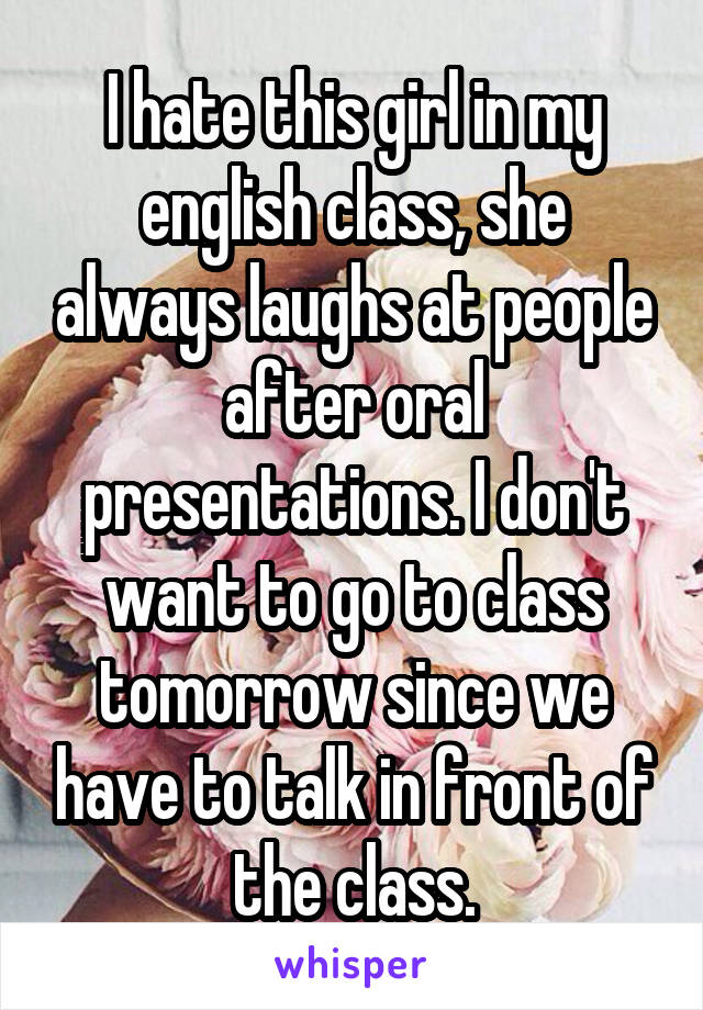 I hate this girl in my english class, she always laughs at people after oral presentations. I don't want to go to class tomorrow since we have to talk in front of the class.