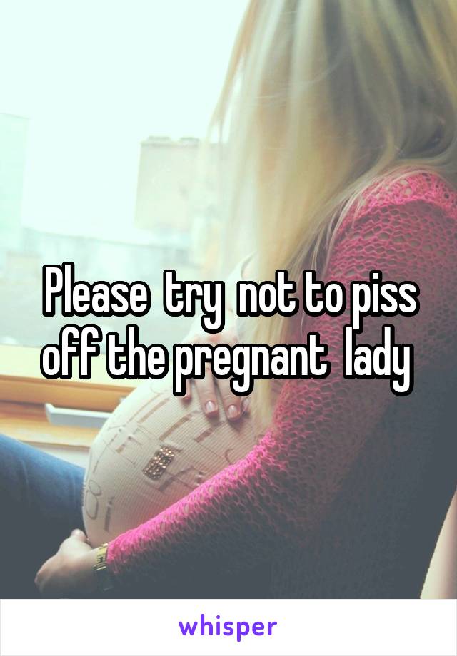 Please  try  not to piss off the pregnant  lady 