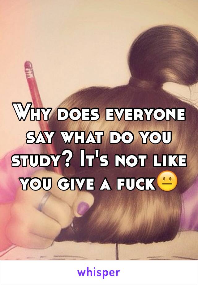 Why does everyone say what do you study? It's not like you give a fuck😐