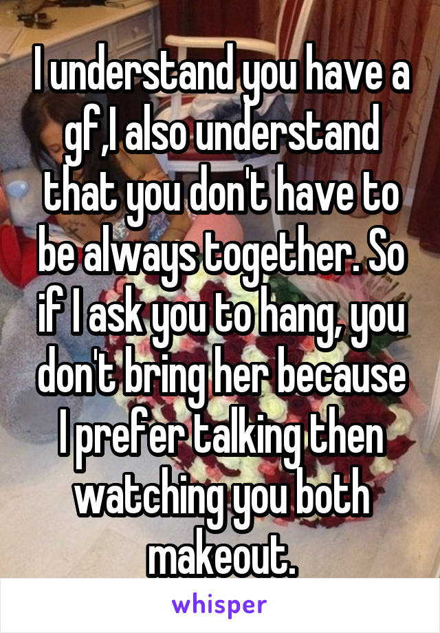 I understand you have a gf,I also understand that you don't have to be always together. So if I ask you to hang, you don't bring her because I prefer talking then watching you both makeout.