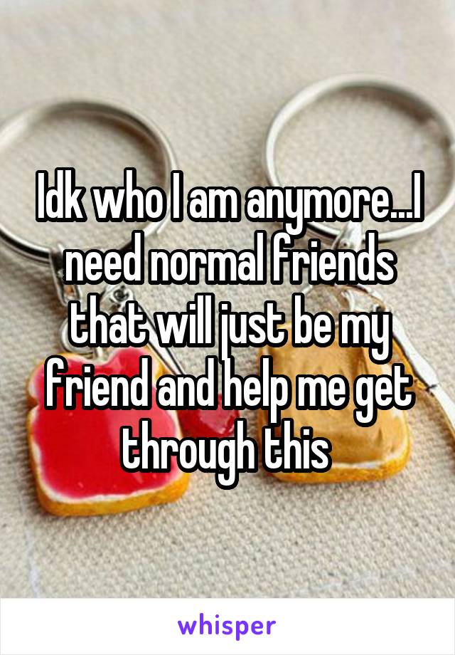 Idk who I am anymore...I need normal friends that will just be my friend and help me get through this 