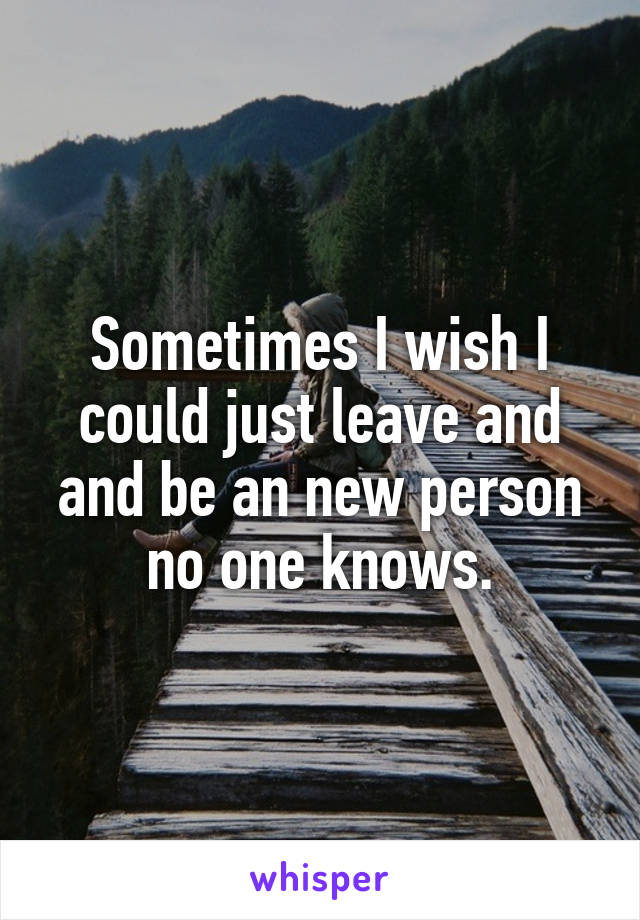 Sometimes I wish I could just leave and and be an new person no one knows.