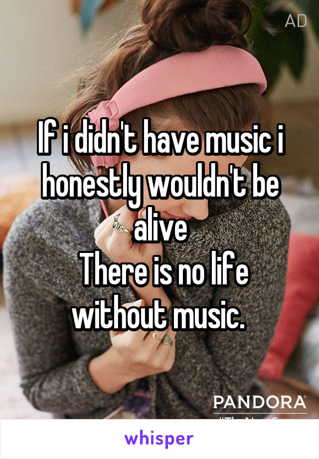 If i didn't have music i honestly wouldn't be alive
 There is no life without music. 