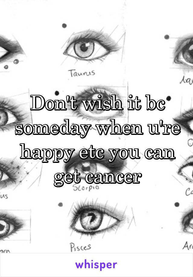 Don't wish it bc someday when u're happy etc you can get cancer