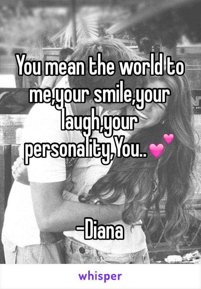 You mean the world to me,your smile,your laugh,your personality,You..💕


-Diana