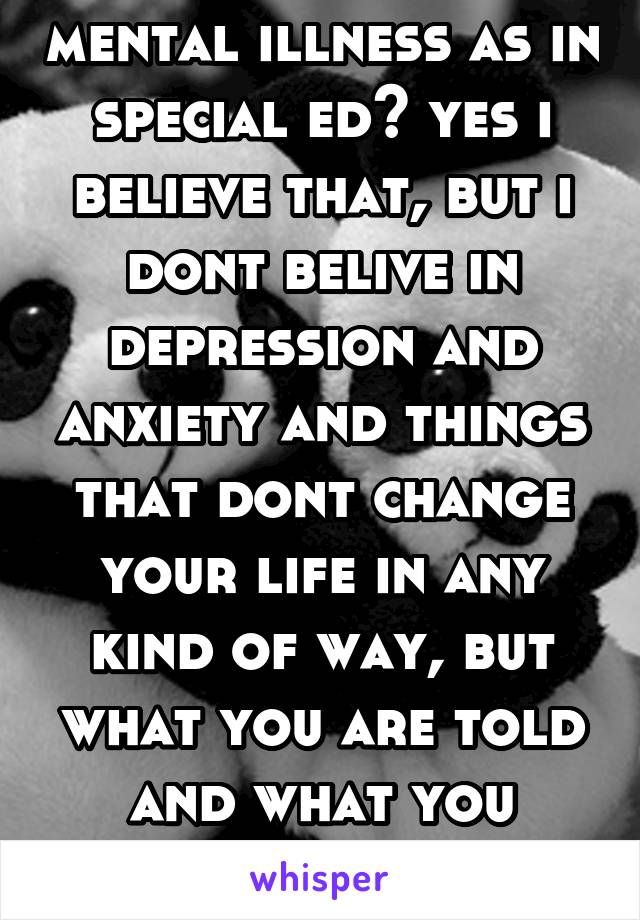 mental illness as in special ed? yes i believe that, but i dont belive in depression and anxiety and things that dont change your life in any kind of way, but what you are told and what you believe