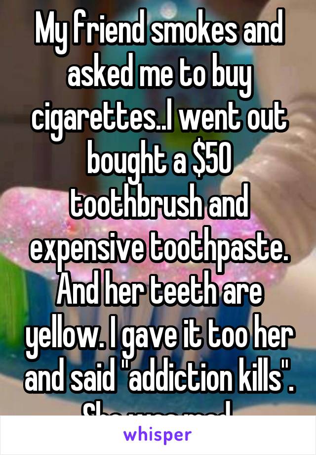 My friend smokes and asked me to buy cigarettes..I went out bought a $50 toothbrush and expensive toothpaste. And her teeth are yellow. I gave it too her and said "addiction kills". She was mad 