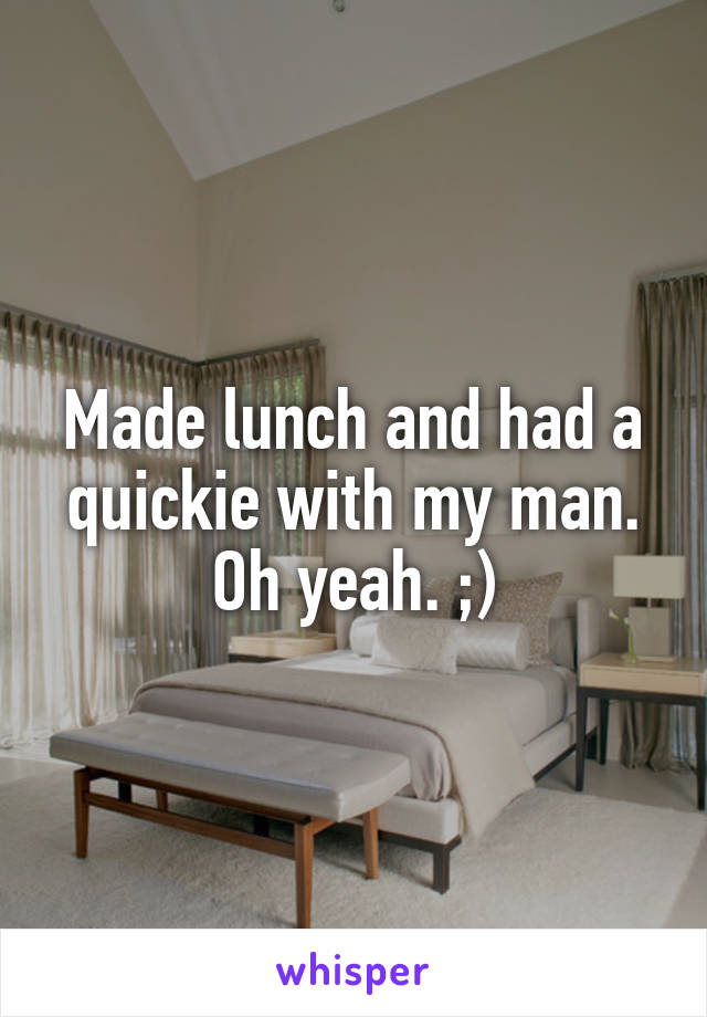 Made lunch and had a quickie with my man. Oh yeah. ;)