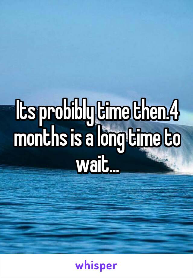 Its probibly time then.4 months is a long time to wait...