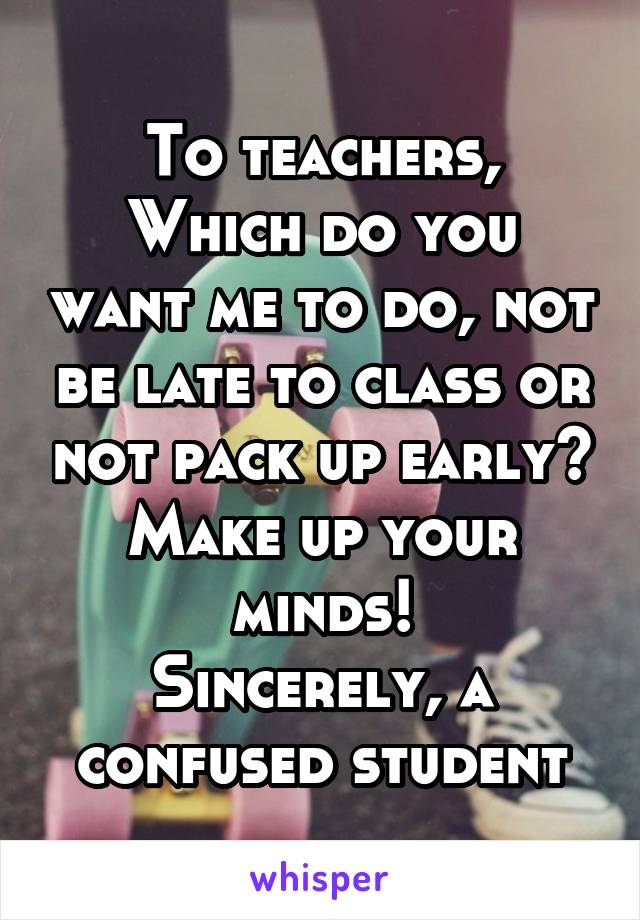 To teachers,
Which do you want me to do, not be late to class or not pack up early? Make up your minds!
Sincerely, a confused student