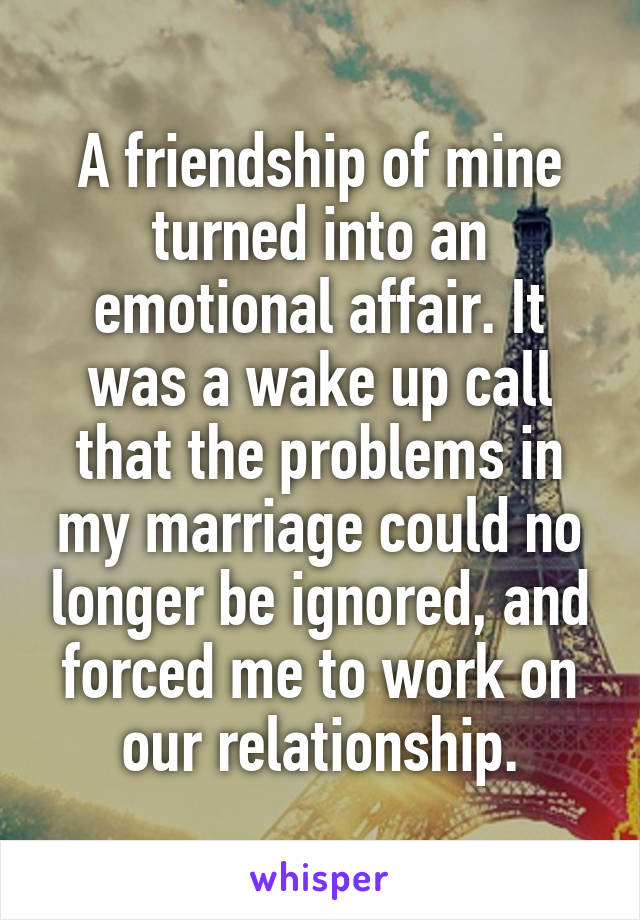 A friendship of mine turned into an emotional affair. It was a wake up call that the problems in my marriage could no longer be ignored, and forced me to work on our relationship.