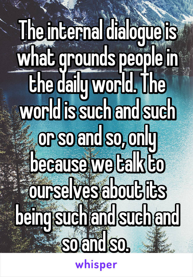 The internal dialogue is what grounds people in the daily world. The world is such and such or so and so, only because we talk to ourselves about its being such and such and so and so. 