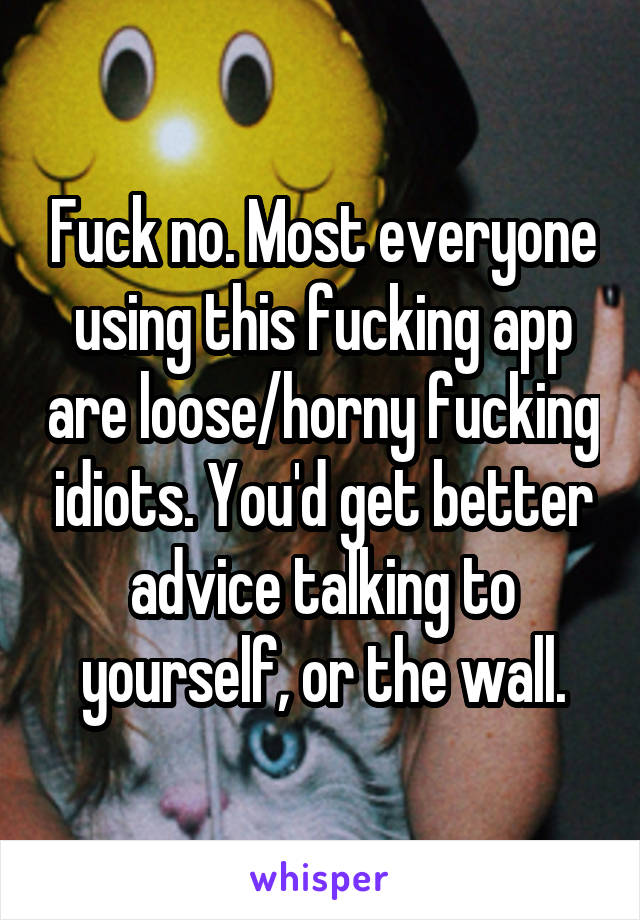 Fuck no. Most everyone using this fucking app are loose/horny fucking idiots. You'd get better advice talking to yourself, or the wall.