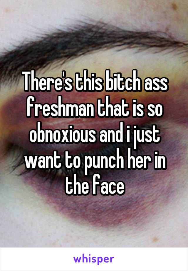 There's this bitch ass freshman that is so obnoxious and i just want to punch her in the face