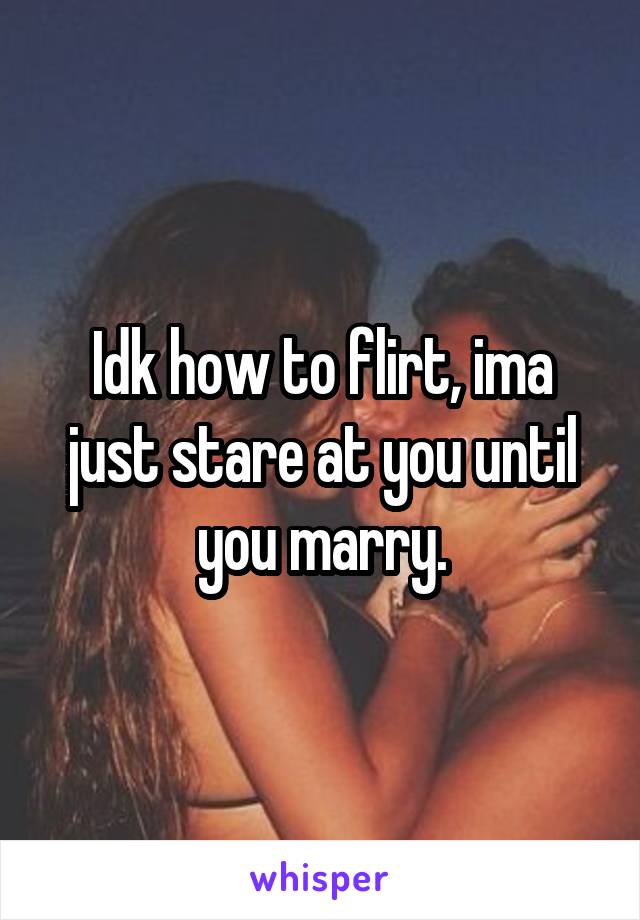 Idk how to flirt, ima just stare at you until you marry.