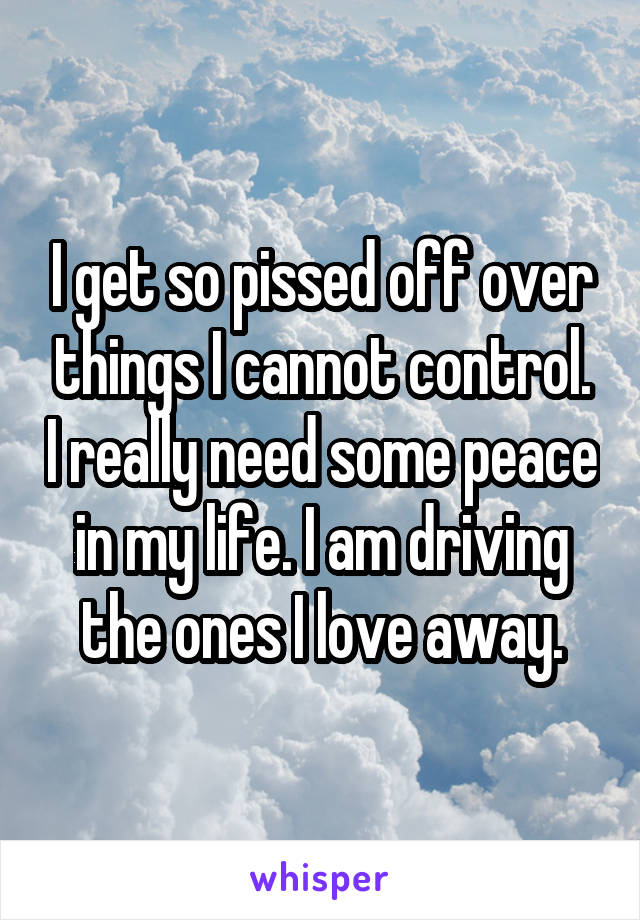 I get so pissed off over things I cannot control. I really need some peace in my life. I am driving the ones I love away.