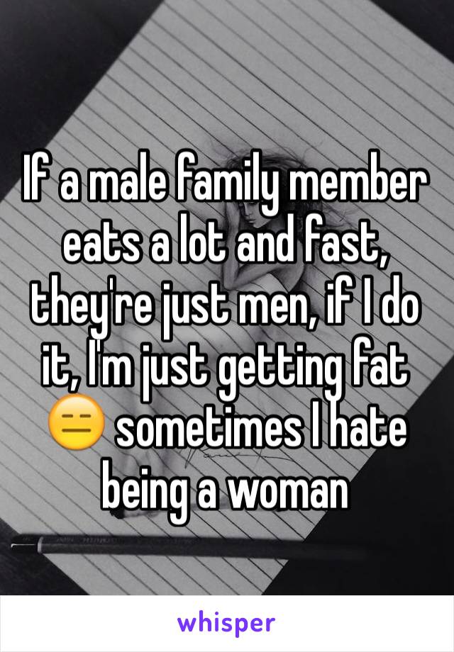 If a male family member  eats a lot and fast, they're just men, if I do it, I'm just getting fat 😑 sometimes I hate being a woman