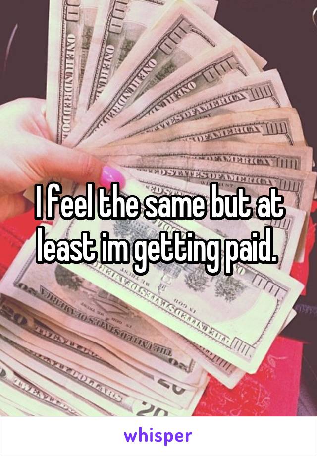 I feel the same but at least im getting paid. 