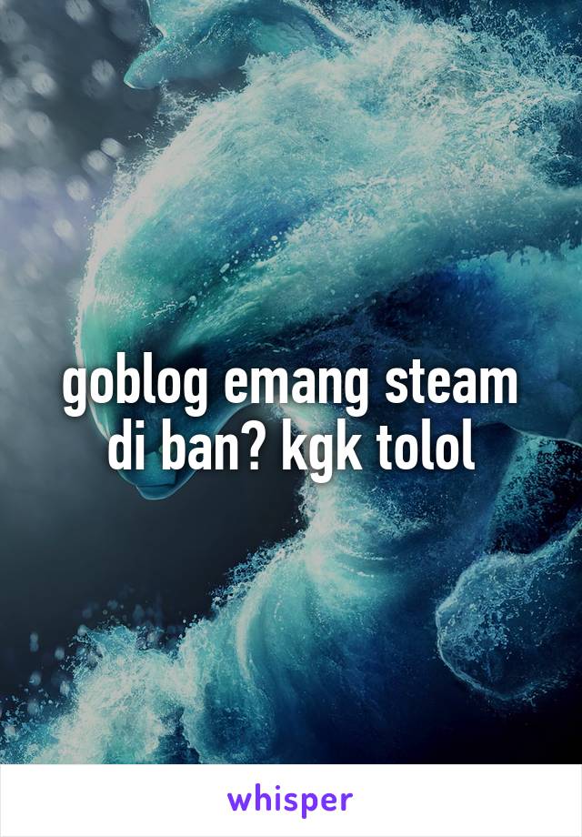 goblog emang steam di ban? kgk tolol