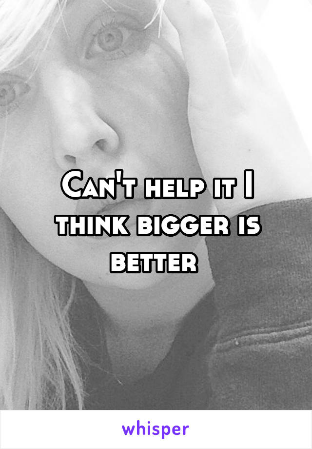 Can't help it I think bigger is better 