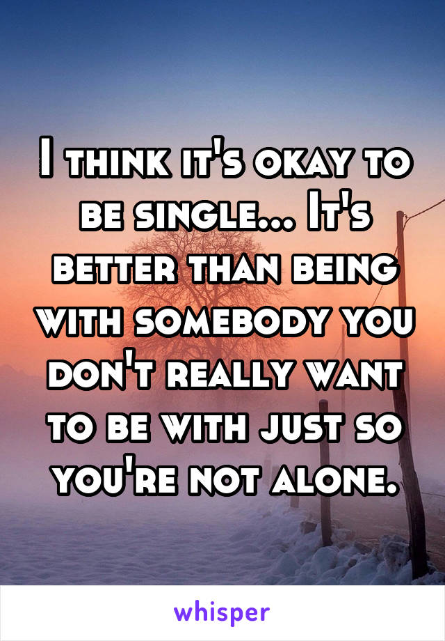 I think it's okay to be single... It's better than being with somebody you don't really want to be with just so you're not alone.