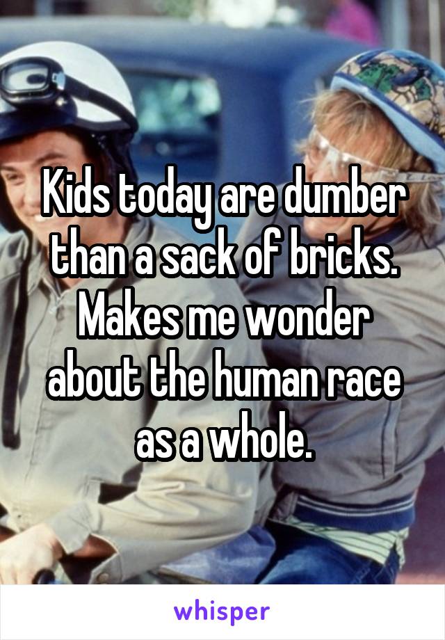 Kids today are dumber than a sack of bricks. Makes me wonder about the human race as a whole.