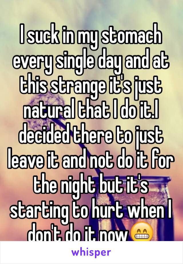 I suck in my stomach every single day and at this strange it's just natural that I do it.I decided there to just leave it and not do it for the night but it's starting to hurt when I don't do it now😁