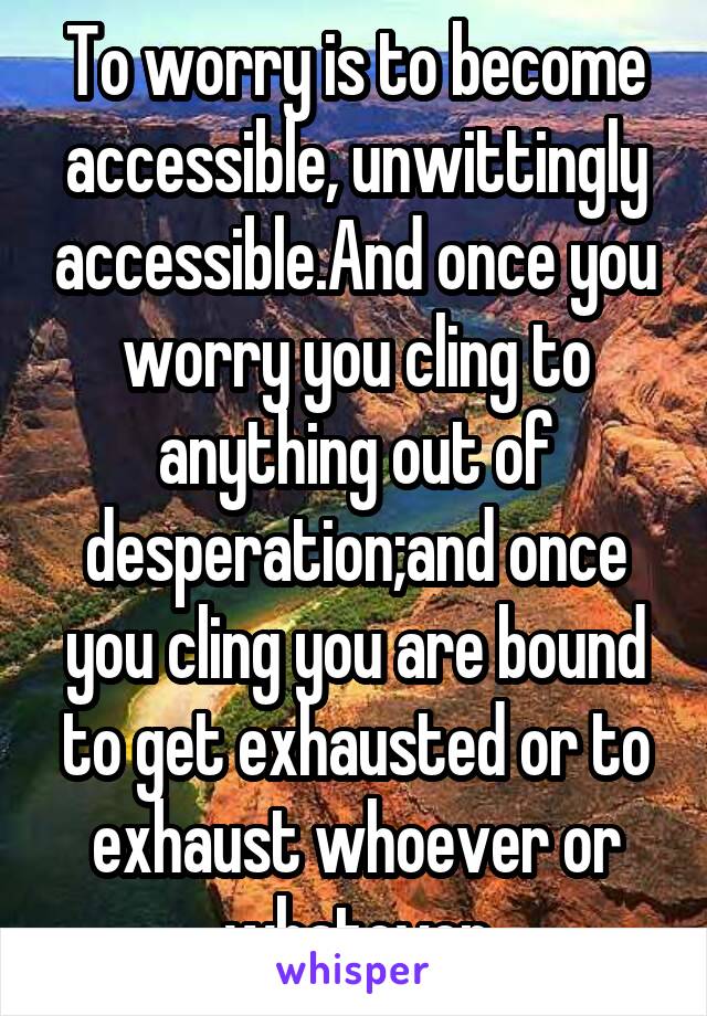 To worry is to become accessible, unwittingly accessible.And once you worry you cling to anything out of desperation;and once you cling you are bound to get exhausted or to exhaust whoever or whatever