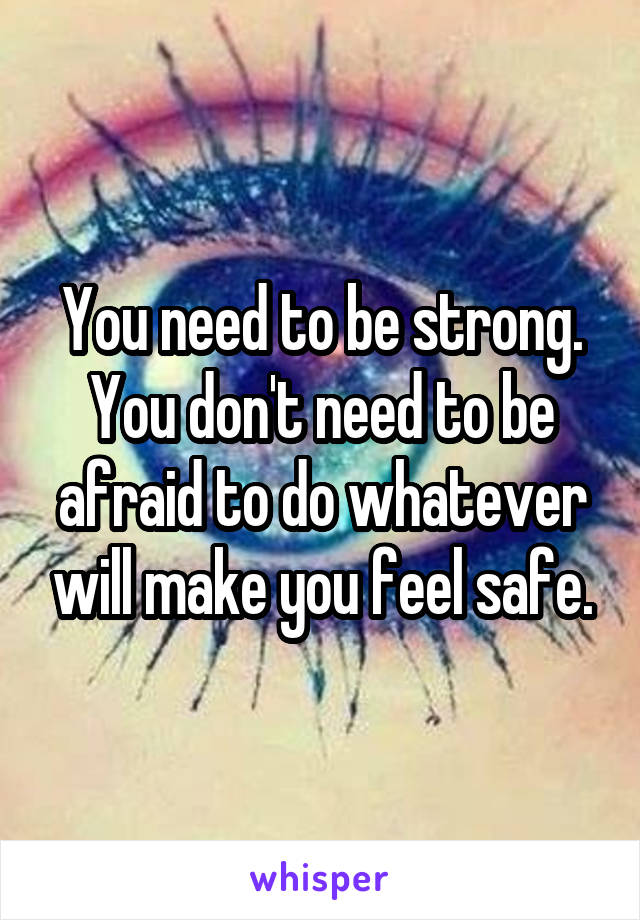 You need to be strong.
You don't need to be afraid to do whatever will make you feel safe.