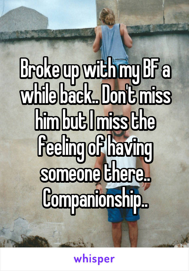 Broke up with my BF a while back.. Don't miss him but I miss the feeling of having someone there.. Companionship..