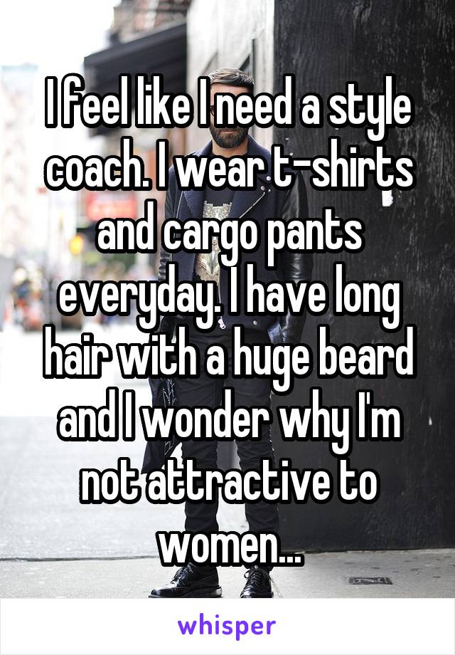 I feel like I need a style coach. I wear t-shirts and cargo pants everyday. I have long hair with a huge beard and I wonder why I'm not attractive to women...