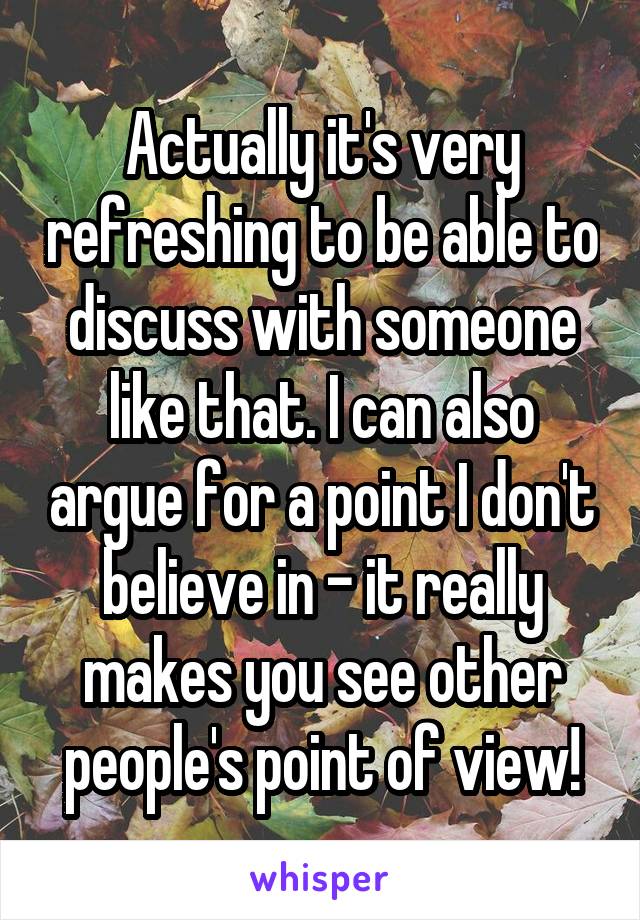 Actually it's very refreshing to be able to discuss with someone like that. I can also argue for a point I don't believe in - it really makes you see other people's point of view!