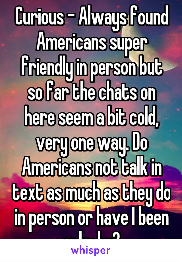 Curious - Always found Americans super friendly in person but so far the chats on here seem a bit cold, very one way. Do Americans not talk in text as much as they do in person or have I been unlucky?