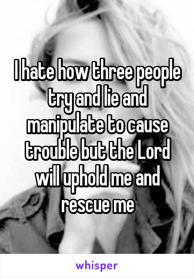 I hate how three people try and lie and manipulate to cause trouble but the Lord will uphold me and rescue me