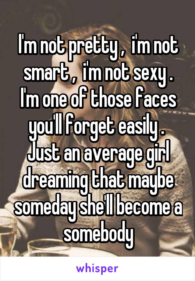 I'm not pretty ,  i'm not smart ,  i'm not sexy .
I'm one of those faces you'll forget easily . 
Just an average girl dreaming that maybe someday she'll become a somebody