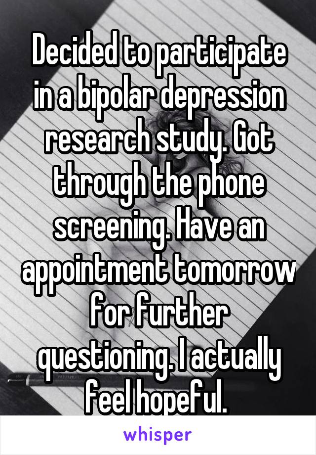 Decided to participate in a bipolar depression research study. Got through the phone screening. Have an appointment tomorrow for further questioning. I actually feel hopeful. 