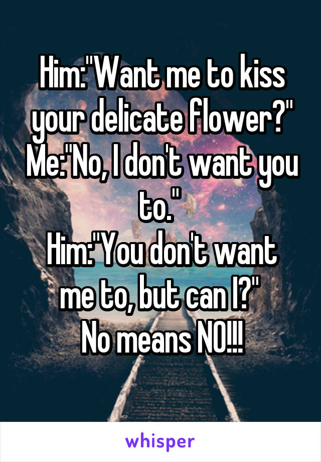 Him:"Want me to kiss your delicate flower?" Me:"No, I don't want you to." 
Him:"You don't want me to, but can I?" 
No means NO!!!
